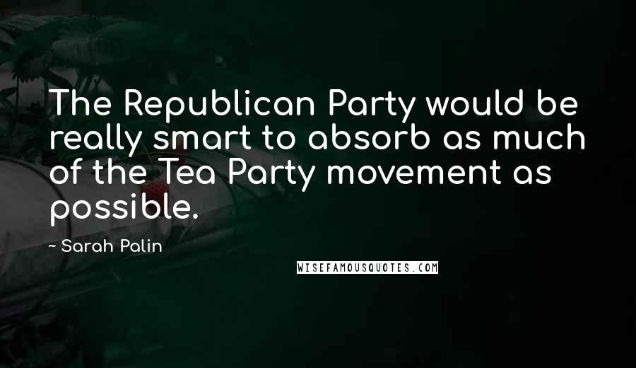 Sarah Palin Quotes: The Republican Party would be really smart to absorb as much of the Tea Party movement as possible.