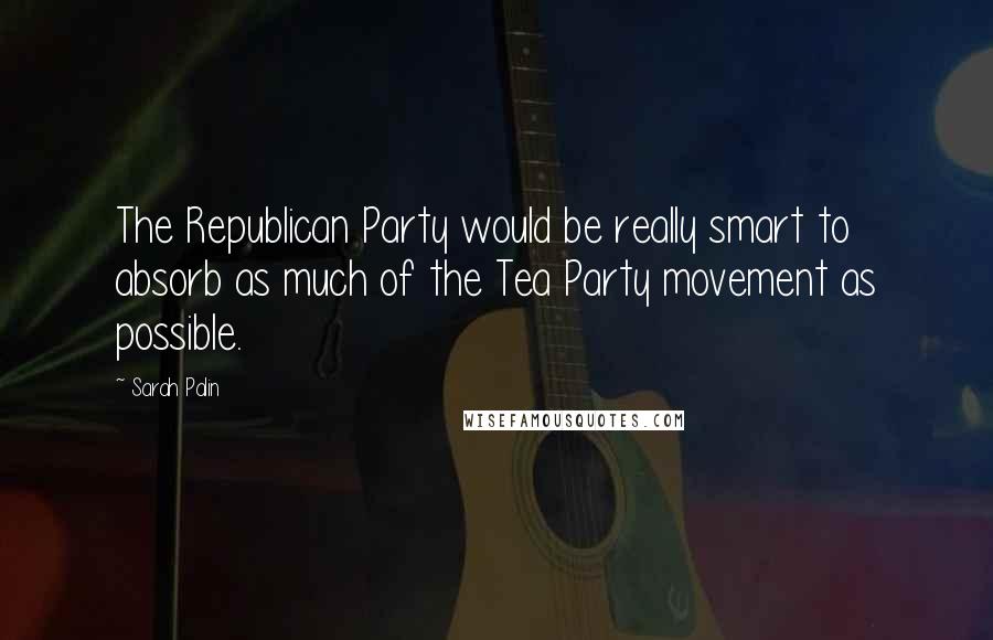 Sarah Palin Quotes: The Republican Party would be really smart to absorb as much of the Tea Party movement as possible.