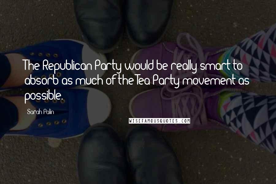 Sarah Palin Quotes: The Republican Party would be really smart to absorb as much of the Tea Party movement as possible.