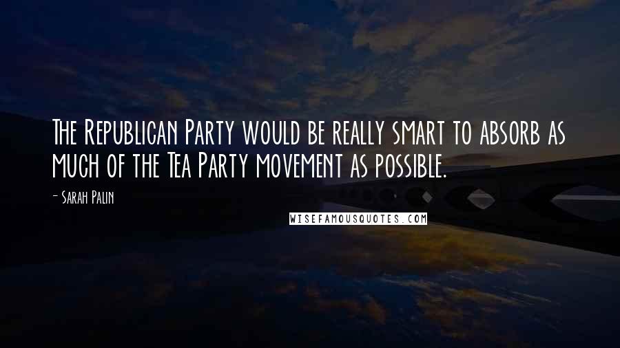 Sarah Palin Quotes: The Republican Party would be really smart to absorb as much of the Tea Party movement as possible.