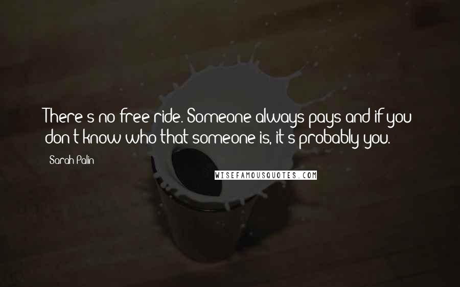 Sarah Palin Quotes: There's no free ride. Someone always pays and if you don't know who that someone is, it's probably you.