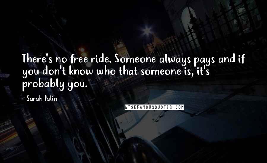 Sarah Palin Quotes: There's no free ride. Someone always pays and if you don't know who that someone is, it's probably you.