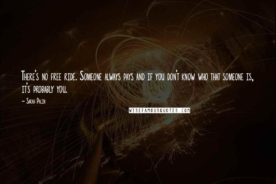 Sarah Palin Quotes: There's no free ride. Someone always pays and if you don't know who that someone is, it's probably you.