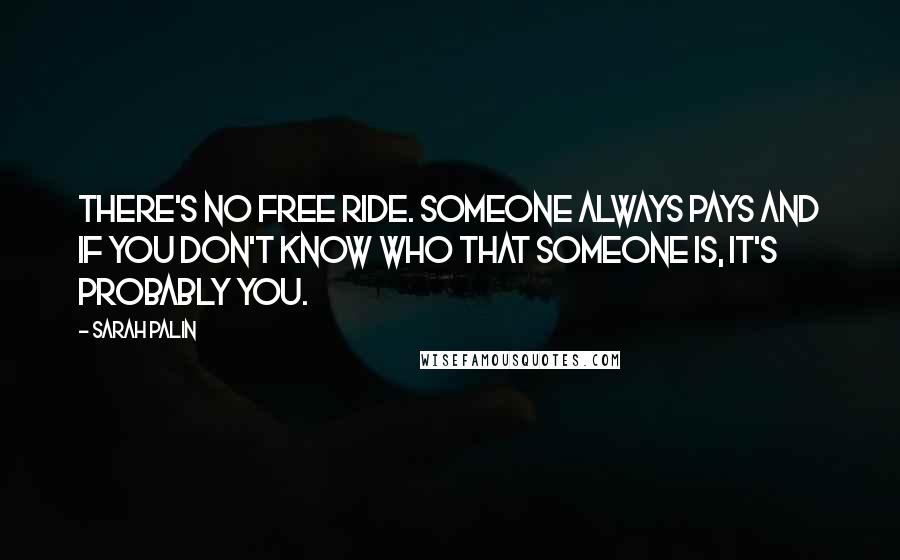 Sarah Palin Quotes: There's no free ride. Someone always pays and if you don't know who that someone is, it's probably you.