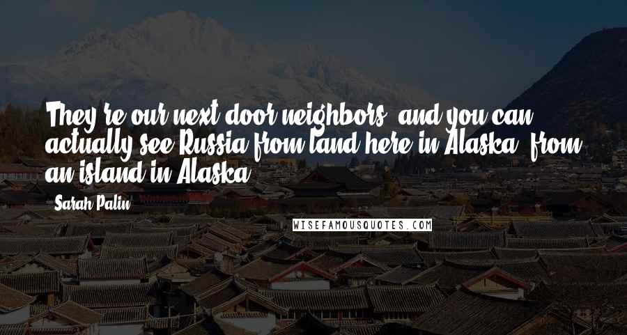 Sarah Palin Quotes: They're our next-door neighbors, and you can actually see Russia from land here in Alaska, from an island in Alaska.