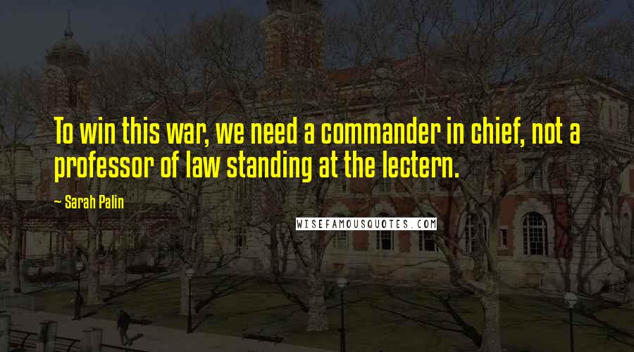 Sarah Palin Quotes: To win this war, we need a commander in chief, not a professor of law standing at the lectern.