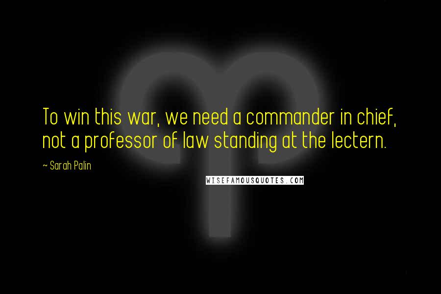 Sarah Palin Quotes: To win this war, we need a commander in chief, not a professor of law standing at the lectern.