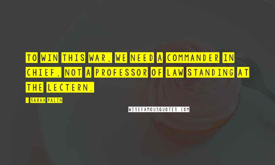 Sarah Palin Quotes: To win this war, we need a commander in chief, not a professor of law standing at the lectern.