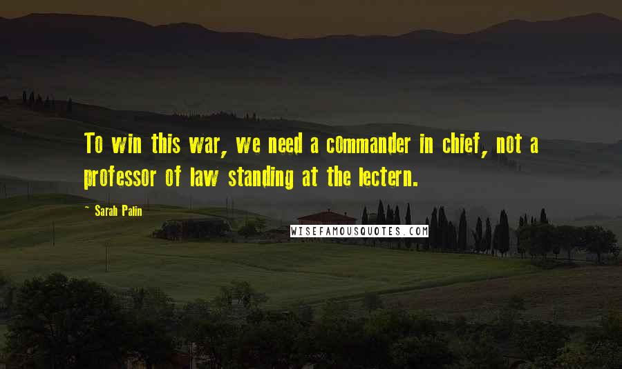 Sarah Palin Quotes: To win this war, we need a commander in chief, not a professor of law standing at the lectern.