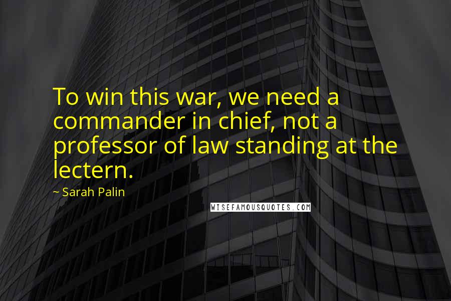 Sarah Palin Quotes: To win this war, we need a commander in chief, not a professor of law standing at the lectern.
