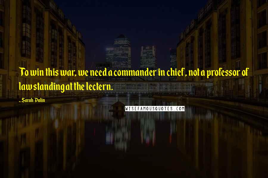 Sarah Palin Quotes: To win this war, we need a commander in chief, not a professor of law standing at the lectern.