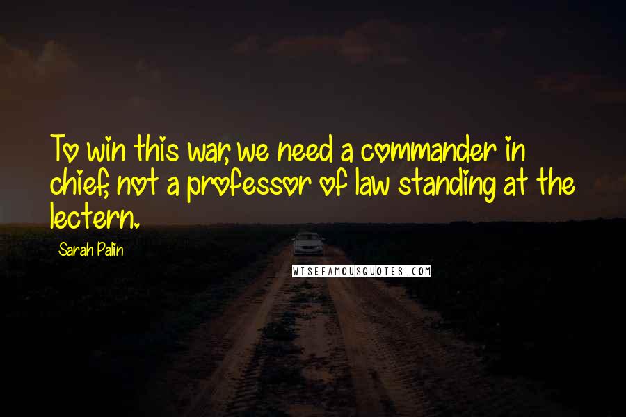 Sarah Palin Quotes: To win this war, we need a commander in chief, not a professor of law standing at the lectern.