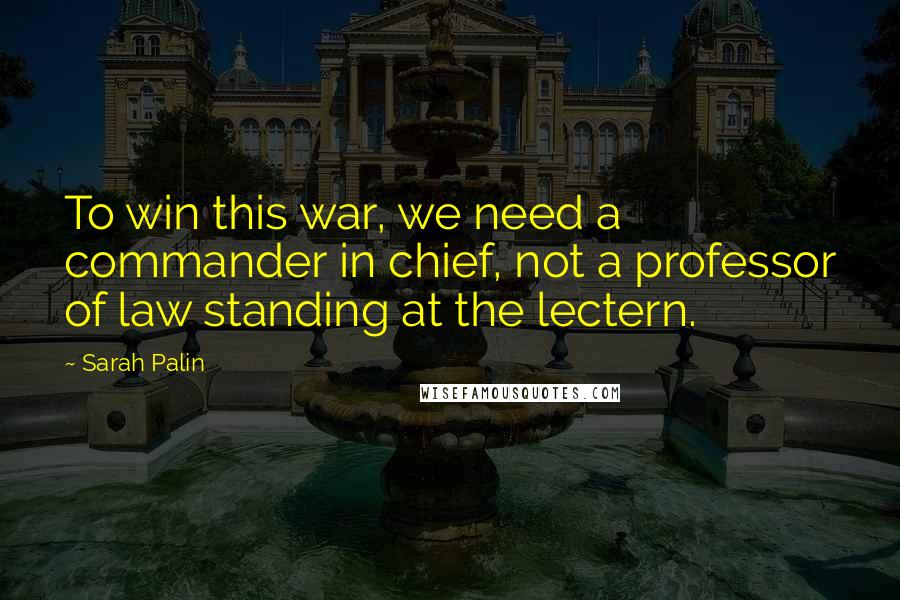 Sarah Palin Quotes: To win this war, we need a commander in chief, not a professor of law standing at the lectern.