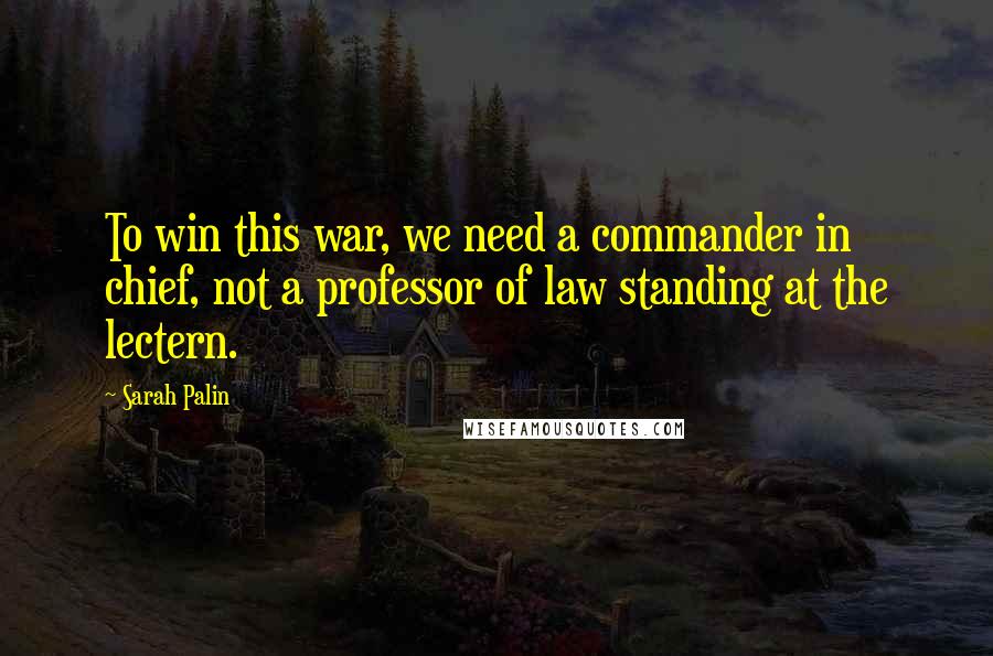 Sarah Palin Quotes: To win this war, we need a commander in chief, not a professor of law standing at the lectern.