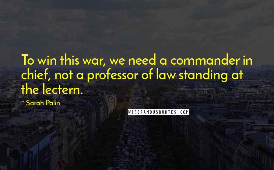 Sarah Palin Quotes: To win this war, we need a commander in chief, not a professor of law standing at the lectern.