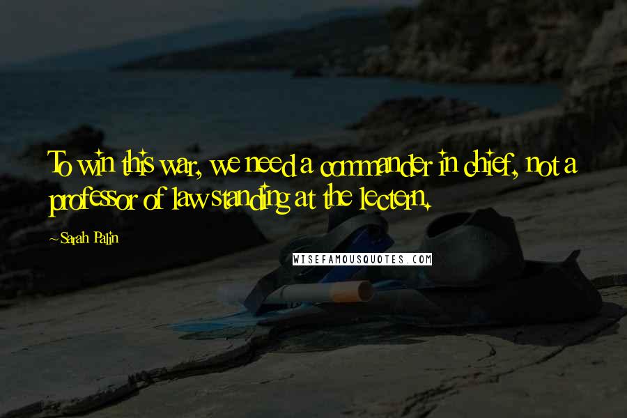 Sarah Palin Quotes: To win this war, we need a commander in chief, not a professor of law standing at the lectern.