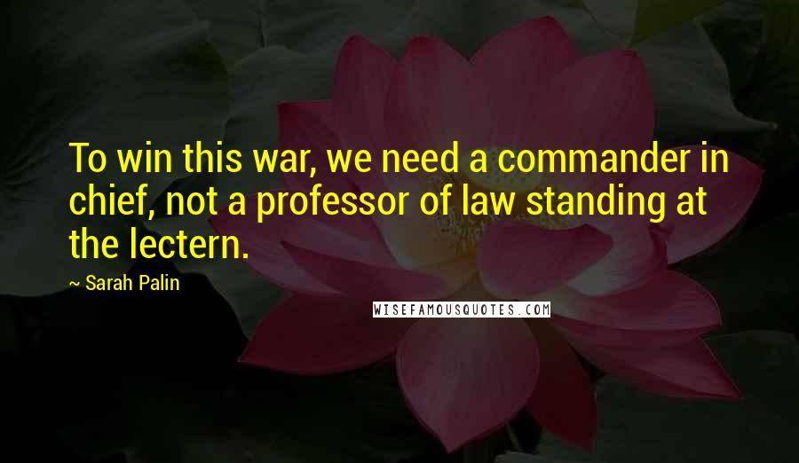 Sarah Palin Quotes: To win this war, we need a commander in chief, not a professor of law standing at the lectern.