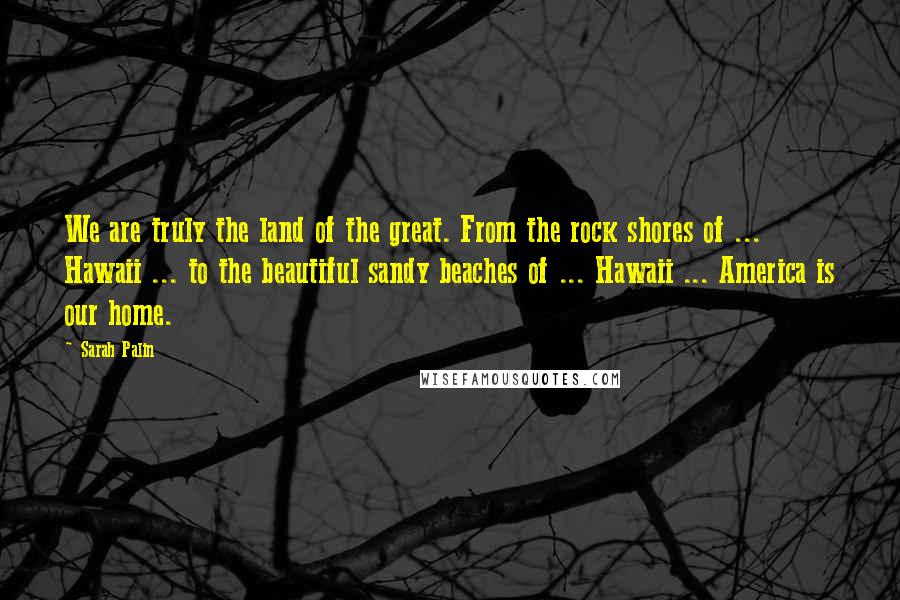 Sarah Palin Quotes: We are truly the land of the great. From the rock shores of ... Hawaii ... to the beautiful sandy beaches of ... Hawaii ... America is our home.