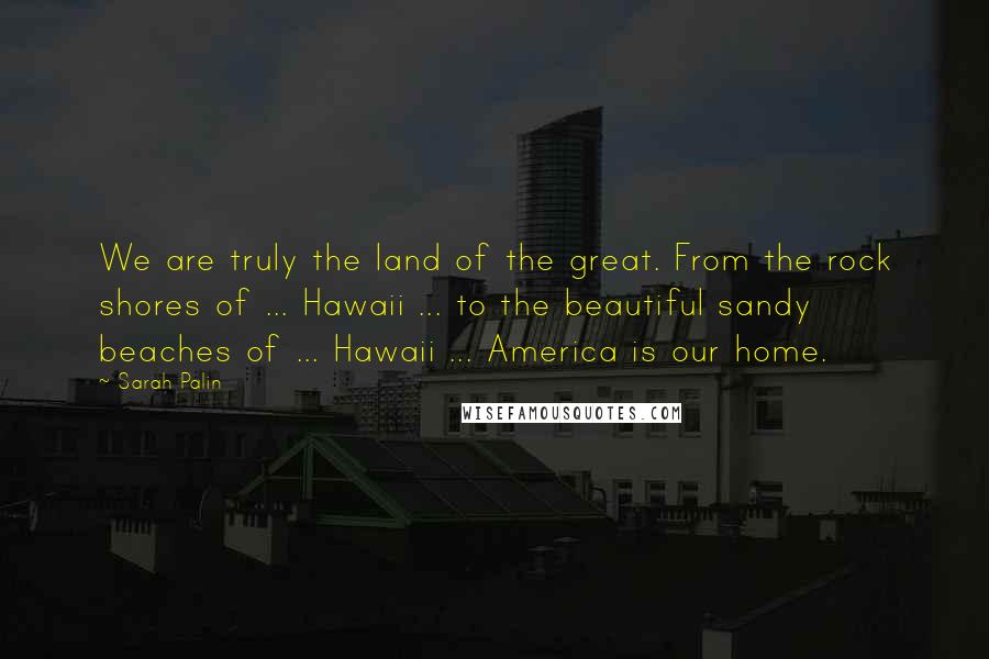 Sarah Palin Quotes: We are truly the land of the great. From the rock shores of ... Hawaii ... to the beautiful sandy beaches of ... Hawaii ... America is our home.