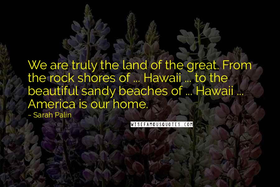 Sarah Palin Quotes: We are truly the land of the great. From the rock shores of ... Hawaii ... to the beautiful sandy beaches of ... Hawaii ... America is our home.