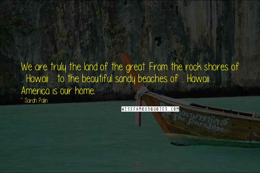 Sarah Palin Quotes: We are truly the land of the great. From the rock shores of ... Hawaii ... to the beautiful sandy beaches of ... Hawaii ... America is our home.