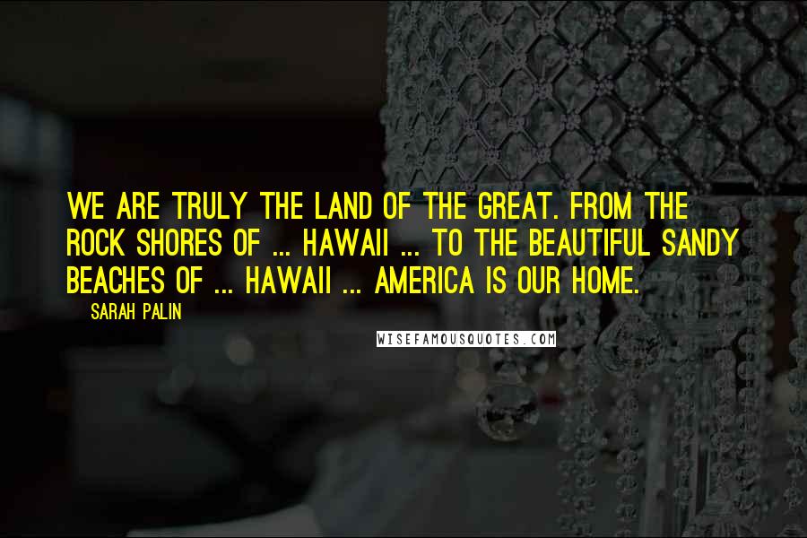 Sarah Palin Quotes: We are truly the land of the great. From the rock shores of ... Hawaii ... to the beautiful sandy beaches of ... Hawaii ... America is our home.