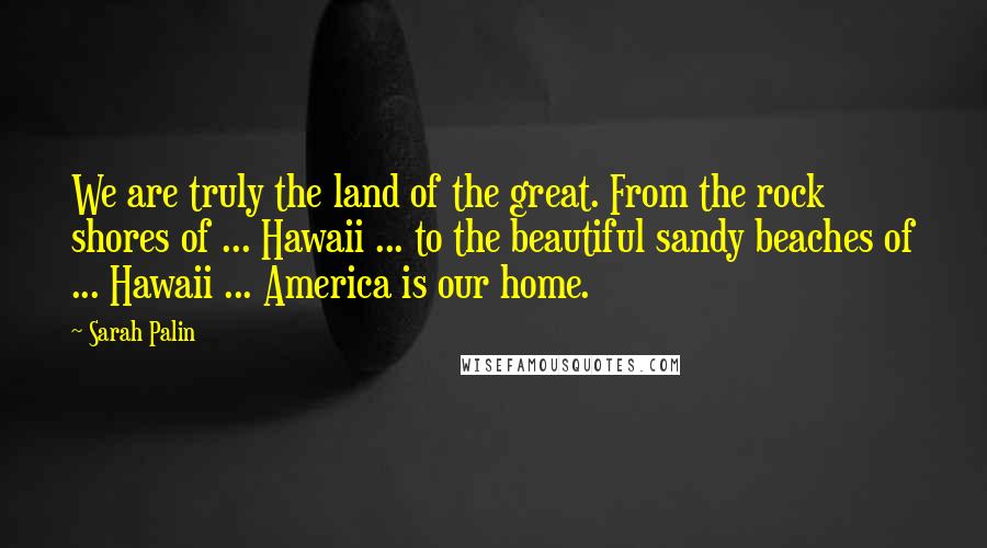 Sarah Palin Quotes: We are truly the land of the great. From the rock shores of ... Hawaii ... to the beautiful sandy beaches of ... Hawaii ... America is our home.