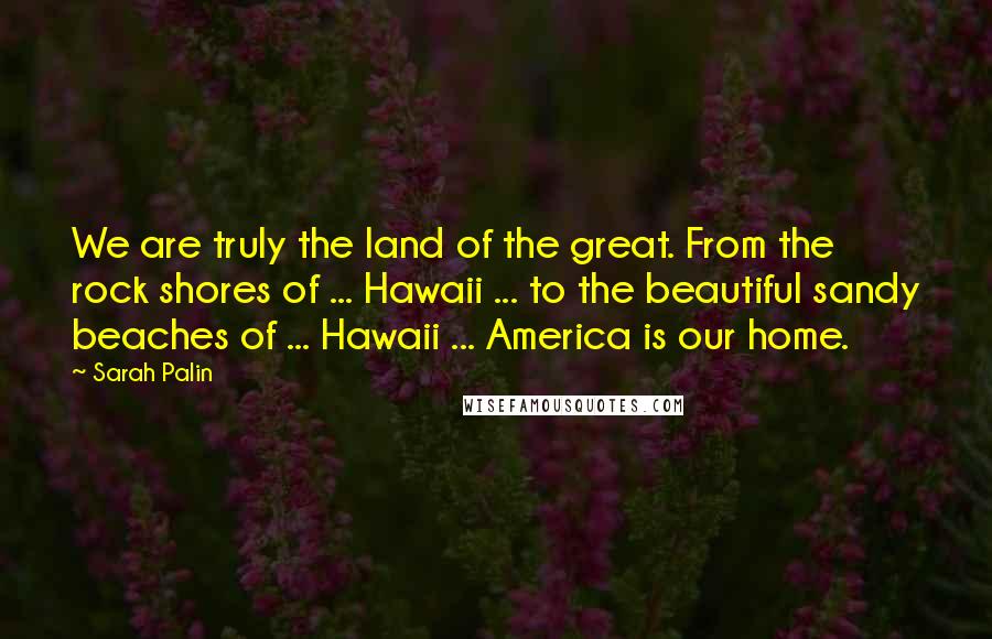 Sarah Palin Quotes: We are truly the land of the great. From the rock shores of ... Hawaii ... to the beautiful sandy beaches of ... Hawaii ... America is our home.