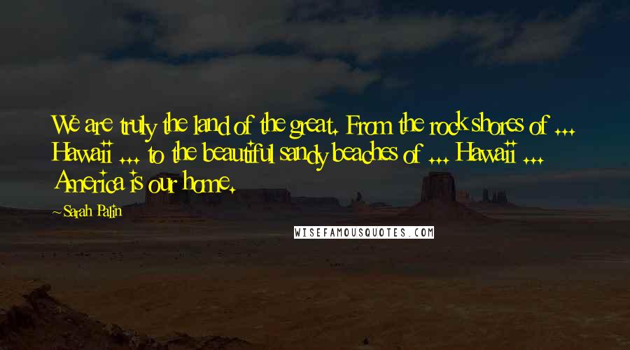 Sarah Palin Quotes: We are truly the land of the great. From the rock shores of ... Hawaii ... to the beautiful sandy beaches of ... Hawaii ... America is our home.
