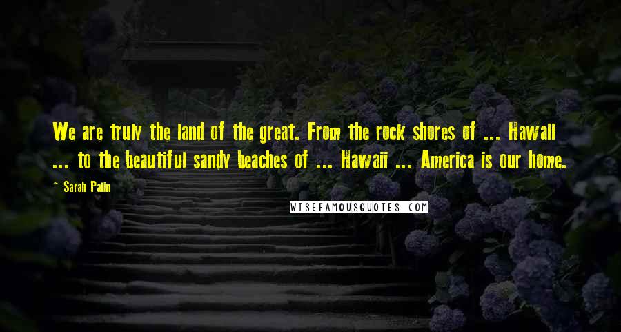 Sarah Palin Quotes: We are truly the land of the great. From the rock shores of ... Hawaii ... to the beautiful sandy beaches of ... Hawaii ... America is our home.