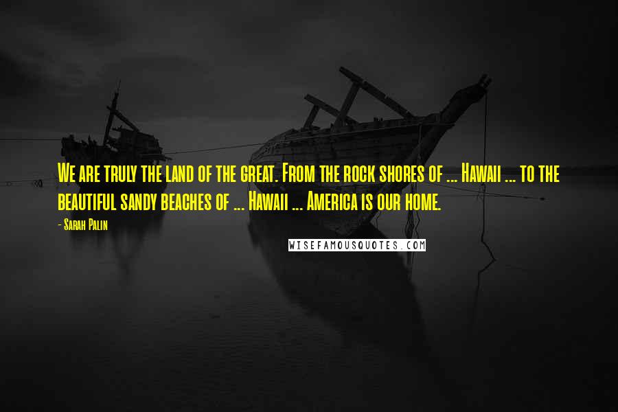 Sarah Palin Quotes: We are truly the land of the great. From the rock shores of ... Hawaii ... to the beautiful sandy beaches of ... Hawaii ... America is our home.