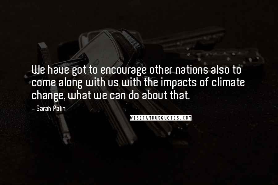 Sarah Palin Quotes: We have got to encourage other nations also to come along with us with the impacts of climate change, what we can do about that.