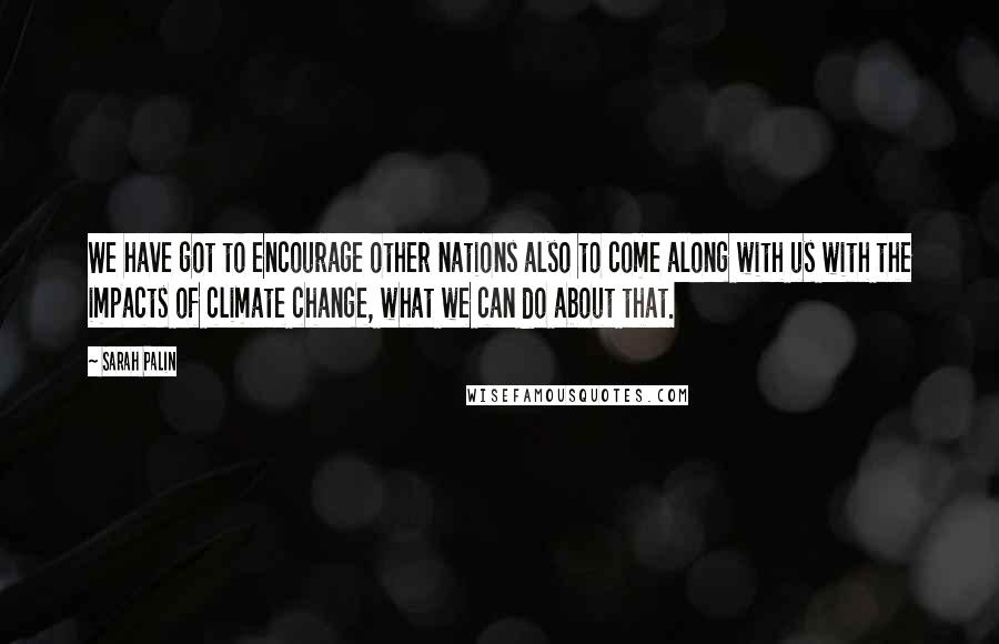 Sarah Palin Quotes: We have got to encourage other nations also to come along with us with the impacts of climate change, what we can do about that.