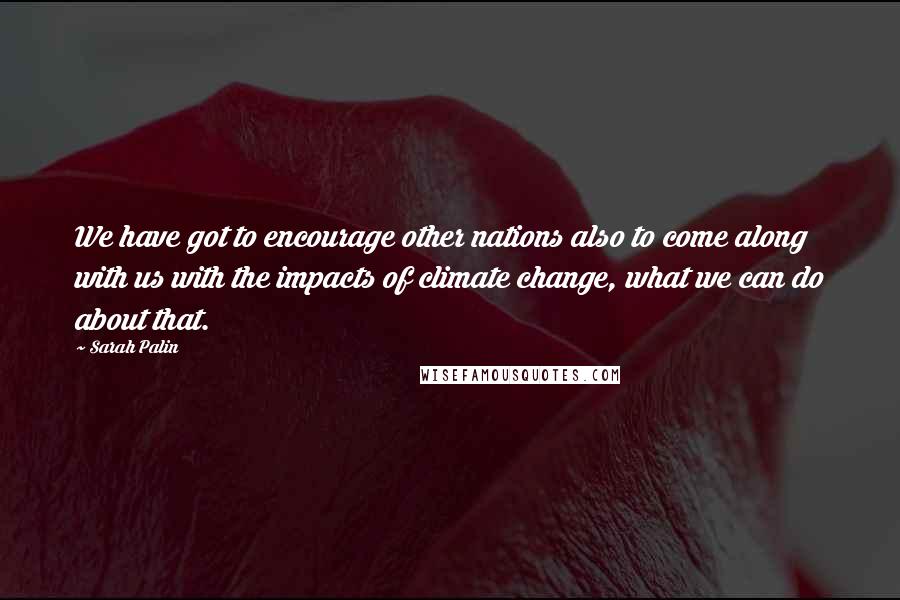 Sarah Palin Quotes: We have got to encourage other nations also to come along with us with the impacts of climate change, what we can do about that.