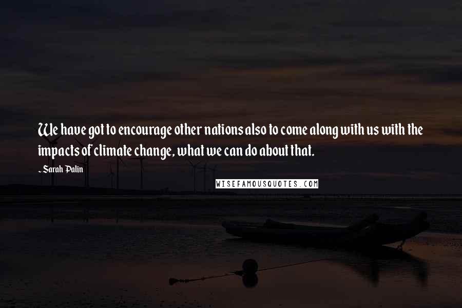 Sarah Palin Quotes: We have got to encourage other nations also to come along with us with the impacts of climate change, what we can do about that.