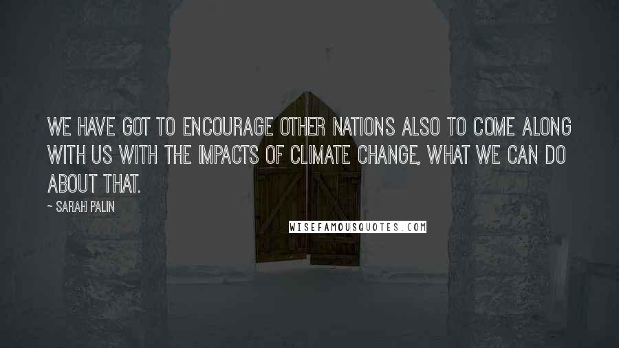 Sarah Palin Quotes: We have got to encourage other nations also to come along with us with the impacts of climate change, what we can do about that.