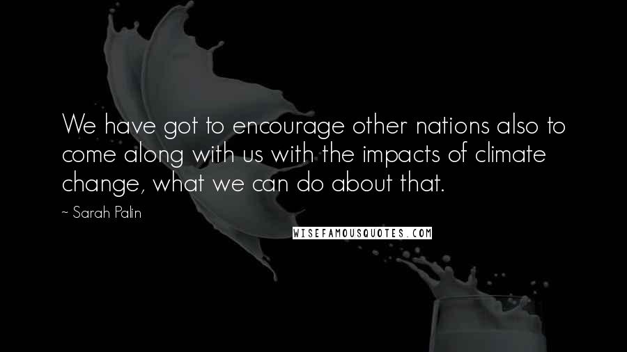 Sarah Palin Quotes: We have got to encourage other nations also to come along with us with the impacts of climate change, what we can do about that.