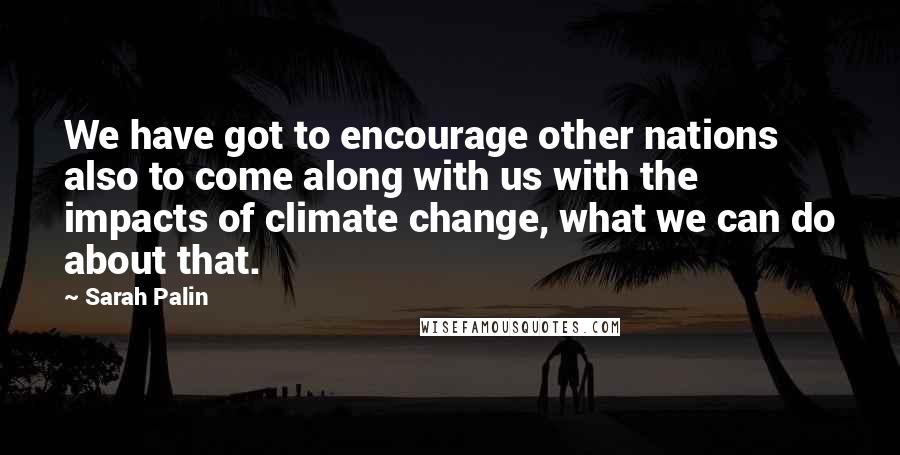 Sarah Palin Quotes: We have got to encourage other nations also to come along with us with the impacts of climate change, what we can do about that.