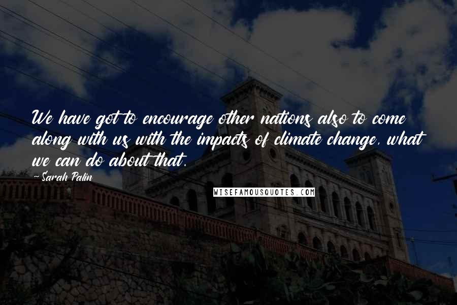 Sarah Palin Quotes: We have got to encourage other nations also to come along with us with the impacts of climate change, what we can do about that.