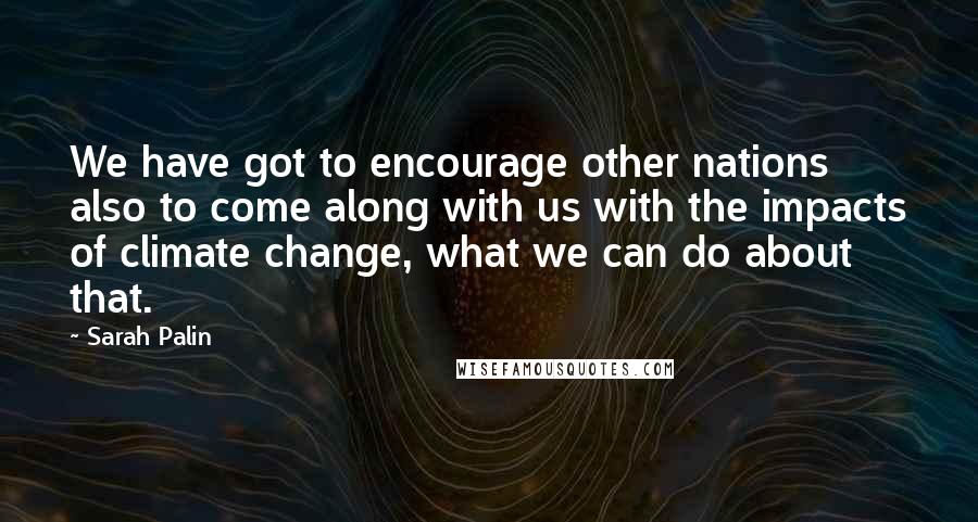 Sarah Palin Quotes: We have got to encourage other nations also to come along with us with the impacts of climate change, what we can do about that.