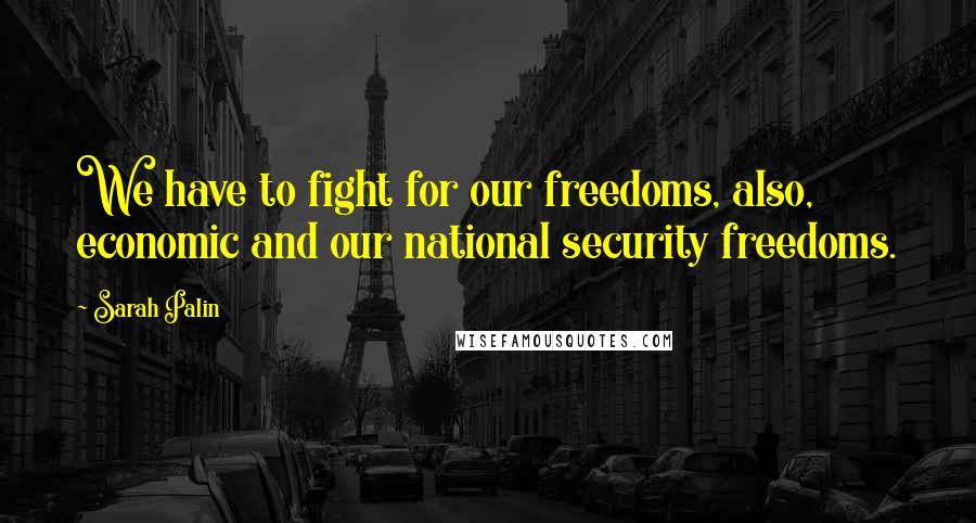 Sarah Palin Quotes: We have to fight for our freedoms, also, economic and our national security freedoms.