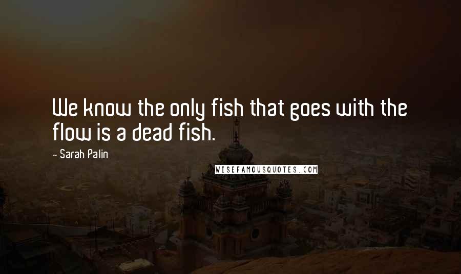 Sarah Palin Quotes: We know the only fish that goes with the flow is a dead fish.