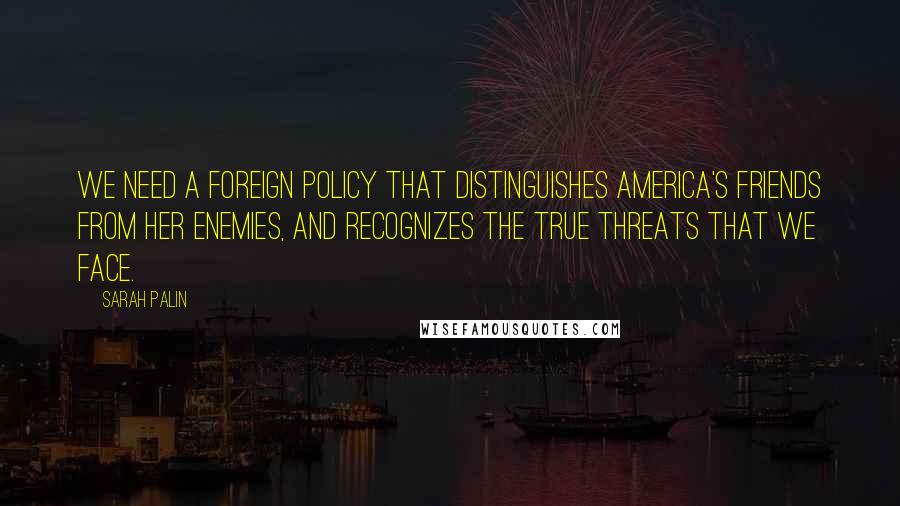 Sarah Palin Quotes: We need a foreign policy that distinguishes America's friends from her enemies, and recognizes the true threats that we face.