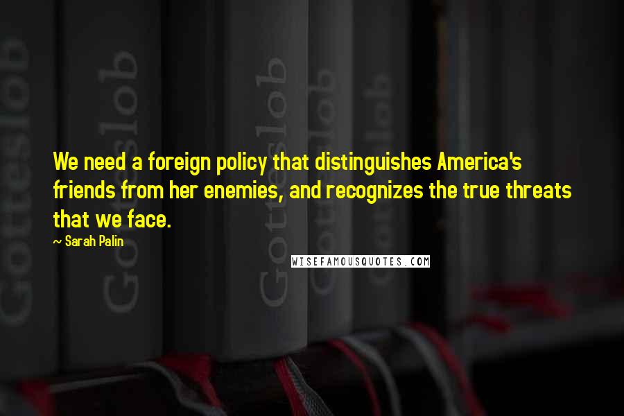 Sarah Palin Quotes: We need a foreign policy that distinguishes America's friends from her enemies, and recognizes the true threats that we face.