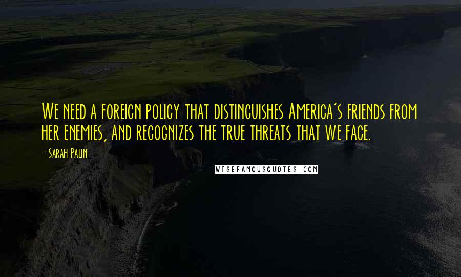 Sarah Palin Quotes: We need a foreign policy that distinguishes America's friends from her enemies, and recognizes the true threats that we face.