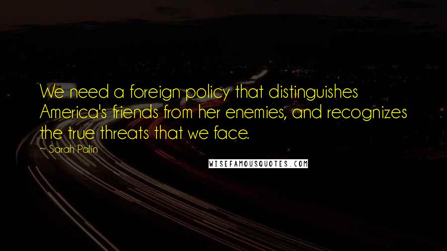 Sarah Palin Quotes: We need a foreign policy that distinguishes America's friends from her enemies, and recognizes the true threats that we face.