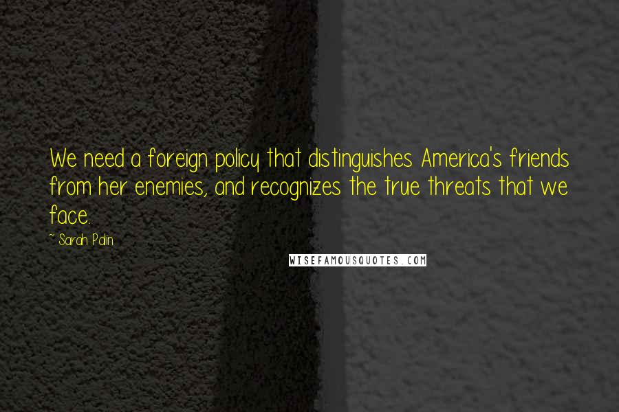 Sarah Palin Quotes: We need a foreign policy that distinguishes America's friends from her enemies, and recognizes the true threats that we face.