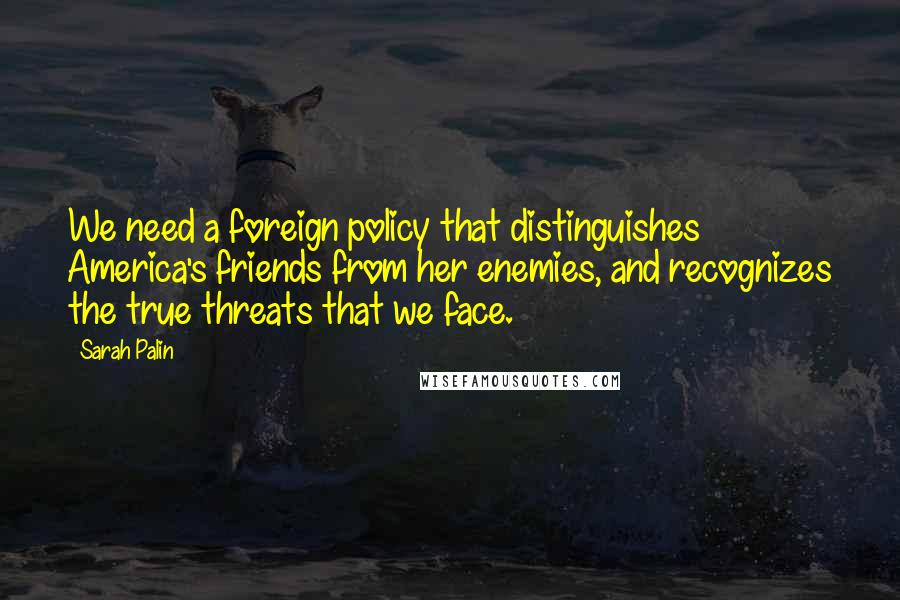 Sarah Palin Quotes: We need a foreign policy that distinguishes America's friends from her enemies, and recognizes the true threats that we face.