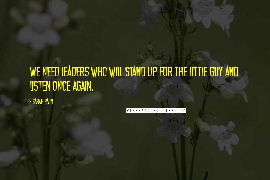 Sarah Palin Quotes: We need leaders who will stand up for the little guy and listen once again.