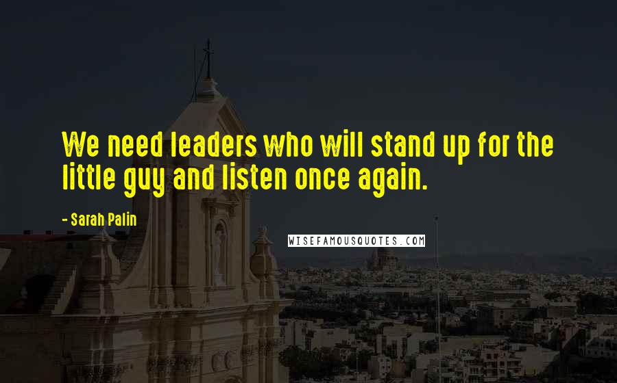 Sarah Palin Quotes: We need leaders who will stand up for the little guy and listen once again.